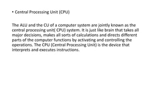 • Central Processing Unit (CPU)
The ALU and the CU of a computer system are jointly known as the
central processing unit( CPU) system. It is just like brain that takes all
major decisions, makes all sorts of calculations and directs different
parts of the computer functions by activating and controlling the
operations. The CPU (Central Processing Unit) is the device that
interprets and executes instructions.
 