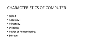 CHARACTERISTICS OF COMPUTER
• Speed
• Accuracy
• Versatility
• Diligence
• Power of Remembering
• Storage
 