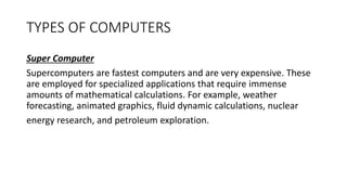 TYPES OF COMPUTERS
Super Computer
Supercomputers are fastest computers and are very expensive. These
are employed for specialized applications that require immense
amounts of mathematical calculations. For example, weather
forecasting, animated graphics, fluid dynamic calculations, nuclear
energy research, and petroleum exploration.
 