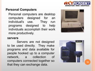Personal Computers
Personal computers are desktop
computers designed for an
individual's use.
They run
programs designed to help
individuals accomplish their work
more productively.
Servers

Servers are not designed
to be used directly. They make
programs and data available for
people hooked up to a computer
network,
a
collection
of
computers connected together so
that they can exchange data.

10

 