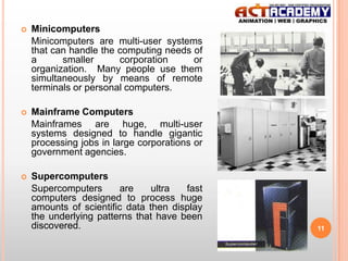 

Minicomputers
Minicomputers are multi-user systems
that can handle the computing needs of
a
smaller
corporation
or
organization. Many people use them
simultaneously by means of remote
terminals or personal computers.



Mainframe Computers
Mainframes are huge, multi-user
systems designed to handle gigantic
processing jobs in large corporations or
government agencies.



Supercomputers
Supercomputers
are
ultra
fast
computers designed to process huge
amounts of scientific data then display
the underlying patterns that have been
discovered.

11

 