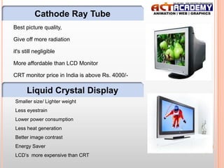 Cathode Ray Tube
Best picture quality,
Give off more radiation
it's still negligible

More affordable than LCD Monitor
CRT monitor price in India is above Rs. 4000/-

Liquid Crystal Display
Smaller size/ Lighter weight
Less eyestrain
Lower power consumption
Less heat generation
Better image contrast
Energy Saver
LCD’s more expensive than CRT

16

 