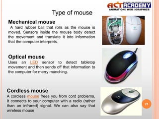 Type of mouse
Mechanical mouse
A hard rubber ball that rolls as the mouse is
moved. Sensors inside the mouse body detect
the movement and translate it into information
that the computer interprets.

Optical mouse
Uses an LED sensor to detect tabletop
movement and then sends off that information to
the computer for merry munching.

Cordless mouse
A cordless mouse frees you from cord problems.
It connects to your computer with a radio (rather
than an infrared) signal. We can also say that
wireless mouse

21

 