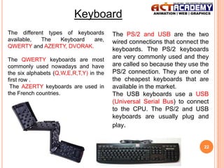 Keyboard
The different types of keyboards
available,
The
Keyboard
are,
QWERTY and AZERTY, DVORAK.
The QWERTY keyboards are most
commonly used nowadays and have
the six alphabets (Q,W,E,R,T,Y) in the
first row .
The AZERTY keyboards are used in
the French countries.

The PS/2 and USB are the two
wired connections that connect the
keyboards. The PS/2 keyboards
are very commonly used and they
are called so because they use the
PS/2 connection. They are one of
the cheapest keyboards that are
available in the market.
The USB keyboards use a USB
(Universal Serial Bus) to connect
to the CPU. The PS/2 and USB
keyboards are usually plug and
play.

22

 