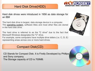 Hard Disk Drive(HDD)
Hard disk drives were introduced in 1956 as data storage for
an IBM
The hard disk drive is largest, data storage device in a computer.
The operating system, software titles and most other files are stored
in the hard disk drive.
The hard drive is referred to as the "C drive" due to the fact that
Microsoft Windows designates the "C" drive.
For example, some computers have multiple drive letters (i.e. C, D, E)
representing areas across one or more hard drives.

Compact Disk(CD)
CD Stands for Compact Disk. It is Firstly Developed by Phillips
and Sony company.
The Storage capacity of CD is 700MB.
25

 
