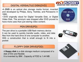 DIGITAL VERSALTILE DISK(DVD)
•A DVD is an optical disc storage media format, invented
and developed by Philips, Sony, Toshiba, and Panasonic in
1995.
• DVD originally stood for Digital Versatile Disk, or Digital
Video Disk. The acronym was dropped after DVD proved to
have more uses than just storing video content.

PEN DRIVE(PD)
The pen drive is a portable USB flash memory device
It can be used to quickly transfer audio, video, and data
files from the hard drive of one computer to another.
With a construction that is small enough to fit into a
pocket

FLOPPY DISK DRIVE(FDD)
A floppy disk is a disk storage medium composed of a
disk of thin and flexible
It is invented by IBM . Capacity of FDD is 1.44 MB

26

 