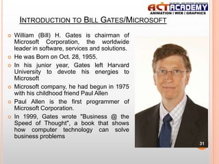 INTRODUCTION TO BILL GATES/MICROSOFT









William (Bill) H. Gates is chairman of
Microsoft Corporation, the worldwide
leader in software, services and solutions.
He was Born on Oct. 28, 1955.
In his junior year, Gates left Harvard
University to devote his energies to
Microsoft
Microsoft company, he had begun in 1975
with his childhood friend Paul Allen
Paul Allen is the first programmer of
Microsoft Corporation.
In 1999, Gates wrote "Business @ the
Speed of Thought", a book that shows
how computer technology can solve
business problems
31

 