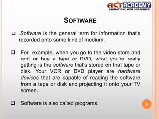 SOFTWARE
 Software is the general term for information that's

recorded onto some kind of medium.
 For example, when you go to the video store and
rent or buy a tape or DVD, what you're really
getting is the software that's stored on that tape or
disk. Your VCR or DVD player are hardware
devices that are capable of reading the software
from a tape or disk and projecting it onto your TV
screen.
 Software is also called programs.

33

 