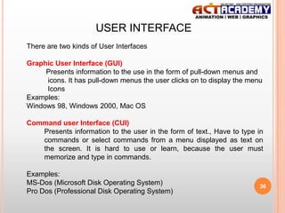 USER INTERFACE
There are two kinds of User Interfaces
Graphic User Interface (GUI)
Presents information to the use in the form of pull-down menus and
icons. It has pull-down menus the user clicks on to display the menu
Icons
Examples:
Windows 98, Windows 2000, Mac OS

Command user Interface (CUI)
Presents information to the user in the form of text., Have to type in
commands or select commands from a menu displayed as text on
the screen. It is hard to use or learn, because the user must
memorize and type in commands.
Examples:
MS-Dos (Microsoft Disk Operating System)
Pro Dos (Professional Disk Operating System)

36

 
