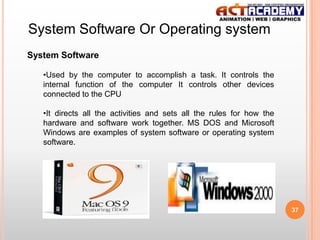 System Software Or Operating system
System Software
•Used by the computer to accomplish a task. It controls the
internal function of the computer It controls other devices
connected to the CPU
•It directs all the activities and sets all the rules for how the
hardware and software work together. MS DOS and Microsoft
Windows are examples of system software or operating system
software.

37

 