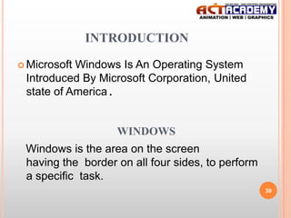 INTRODUCTION
 Microsoft

Windows Is An Operating System
Introduced By Microsoft Corporation, United
state of America.

WINDOWS
Windows is the area on the screen
having the border on all four sides, to perform
a specific task.
39

 