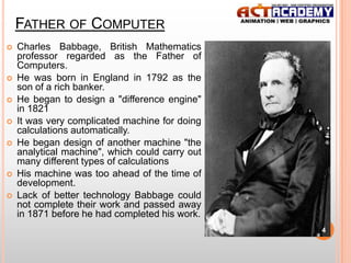 FATHER OF COMPUTER










Charles Babbage, British Mathematics
professor regarded as the Father of
Computers.
He was born in England in 1792 as the
son of a rich banker.
He began to design a "difference engine"
in 1821
It was very complicated machine for doing
calculations automatically.
He began design of another machine "the
analytical machine", which could carry out
many different types of calculations
His machine was too ahead of the time of
development.
Lack of better technology Babbage could
not complete their work and passed away
in 1871 before he had completed his work.
4

 