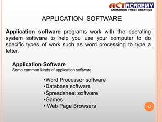 APPLICATION SOFTWARE
Application software programs work with the operating
system software to help you use your computer to do
specific types of work such as word processing to type a
letter.
Application Software
Some common kinds of application software

•Word Processor software
•Database software
•Spreadsheet software
•Games
• Web Page Browsers

43

 