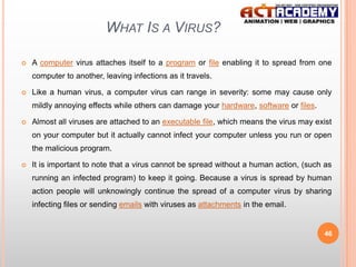 WHAT IS A VIRUS?


A computer virus attaches itself to a program or file enabling it to spread from one
computer to another, leaving infections as it travels.



Like a human virus, a computer virus can range in severity: some may cause only
mildly annoying effects while others can damage your hardware, software or files.



Almost all viruses are attached to an executable file, which means the virus may exist
on your computer but it actually cannot infect your computer unless you run or open
the malicious program.



It is important to note that a virus cannot be spread without a human action, (such as
running an infected program) to keep it going. Because a virus is spread by human
action people will unknowingly continue the spread of a computer virus by sharing
infecting files or sending emails with viruses as attachments in the email.

46

 