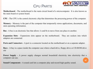 CPU PARTS
Motherboard - The motherboard is the main circuit board of a microcomputer. It is also known as
the main board or system board.
CPU - The CPU is the central electronic chip that determines the processing power of the computer.
Memory - Memory is the part of the computer that temporarily stores applications, documents, and
stem operating information.
Bus - A bus is an electronic line that allows 1s and 0s to move from one place to another.
Expansion Slots - Expansions slots appear on the motherboard. They are sockets into which
adapters are connected.

Ports and Connectors - A port is a connector located on the motherboard or on a separate adapter.
Bays - A bay is a space inside the computer case where a hard drive, floppy drive or CD-ROM drive
sits
Power Supply - A power supply changes normal household electricity into electricity that a
computer can use.
47

Sound Components - A sound card lets a computer play and record high quality sound.

 