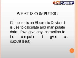 WHAT IS COMPUTER?
Computer is an Electronic Device. It
is use to calculate and manipulate
data. If we give any instruction to
the
computer
it
gives
us
output(Result).
1

 