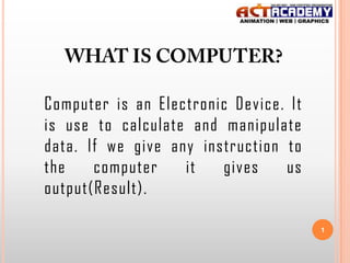 Computer is an Electronic Device. It
is use to calculate and manipulate
data. If we give any instruction to
the
computer
it
gives
us
output(Result).
1

 