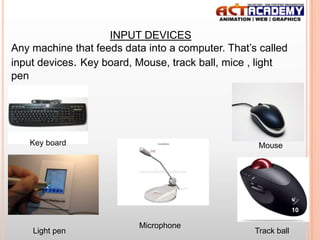 INPUT DEVICES
Any machine that feeds data into a computer. That’s called
input devices. Key board, Mouse, track ball, mice , light
pen

Key board

Mouse

10

Light pen

Microphone

Track ball

 
