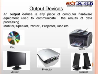 Output Devices
An output device is any piece of computer hardware
equipment used to communicate
the results of data
processing
Monitor, Speaker, Printer , Projector, Disc etc.

Disc

Printer

11

Projector
Monitor

Speaker

 