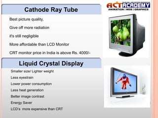 Cathode Ray Tube
Best picture quality,
Give off more radiation
it's still negligible

More affordable than LCD Monitor
CRT monitor price in India is above Rs. 4000/-

Liquid Crystal Display
Smaller size/ Lighter weight
Less eyestrain
Lower power consumption
Less heat generation
Better image contrast
Energy Saver
LCD’s more expensive than CRT

13

 