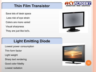 Thin Film Transistor
Save lots of desk space
Less risk of eye strain
Colors are more varied

Visual sharpness
They are just like lcd’s.

Light Emitting Diode
Lowest power consumption
Thin form factor
Light weight
Sharp text rendering
Good color fidelity
Lowest radiation

14

 