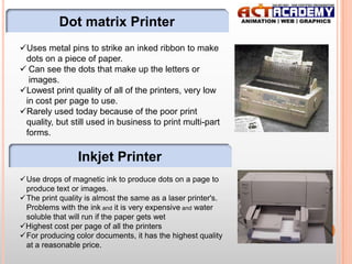 Dot matrix Printer
Uses metal pins to strike an inked ribbon to make
dots on a piece of paper.
 Can see the dots that make up the letters or
images.
Lowest print quality of all of the printers, very low
in cost per page to use.
Rarely used today because of the poor print
quality, but still used in business to print multi-part
forms.

Inkjet Printer
Use drops of magnetic ink to produce dots on a page to
produce text or images.
The print quality is almost the same as a laser printer's.
Problems with the ink and it is very expensive and water
soluble that will run if the paper gets wet
Highest cost per page of all the printers
For producing color documents, it has the highest quality
at a reasonable price.

16

 
