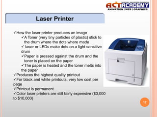 Laser Printer
How the laser printer produces an image
A Toner (very tiny particles of plastic) stick to
the drum where the dots where made
 laser or LEDs make dots on a light sensitive
drum
Paper is pressed against the drum and the
toner is placed on the paper
The paper is heated and the toner melts into
the paper
Produces the highest quality printout
For black and white printouts, very low cost per
page
Printout is permanent
Color laser printers are still fairly expensive ($3,000
to $10,000)
17

 