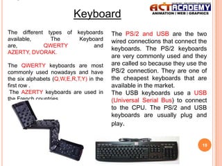 Keyboard
The different types of
available,
The
are,
QWERTY
AZERTY, DVORAK.

keyboards
Keyboard
and

The QWERTY keyboards are most
commonly used nowadays and have
the six alphabets (Q,W,E,R,T,Y) in the
first row .
The AZERTY keyboards are used in
the French countries.

The PS/2 and USB are the two
wired connections that connect the
keyboards. The PS/2 keyboards
are very commonly used and they
are called so because they use the
PS/2 connection. They are one of
the cheapest keyboards that are
available in the market.
The USB keyboards use a USB
(Universal Serial Bus) to connect
to the CPU. The PS/2 and USB
keyboards are usually plug and
play.

19

 