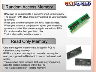 Random Access Memory
RAM can be compared to a person's short-term memory .
The data in RAM stays there only as long as your computer
is running.
When you turn the computer off, RAM loses its data.
When you turn your computer on again, your operating
system and other files are once again loaded into RAM
It's much smaller than your hard disk.
That is also called volatile memory.

Read Only Memory
One major type of memory that is used in PCs is
called read-only memory,
ROM is a type of memory that normally can only be
read, as opposed to RAM which can be both read and
written.
There are two main reasons that read-only memory is
used for certain functions within the PC
That is also called non- volatile memory.

25

 