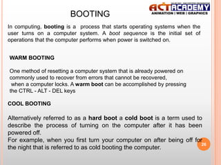 BOOTING
In computing, booting is a process that starts operating systems when the
user turns on a computer system. A boot sequence is the initial set of
operations that the computer performs when power is switched on.

WARM BOOTING
One method of resetting a computer system that is already powered on
commonly used to recover from errors that cannot be recovered,
when a computer locks. A warm boot can be accomplished by pressing
the CTRL - ALT - DEL keys
COOL BOOTING

Alternatively referred to as a hard boot a cold boot is a term used to
describe the process of turning on the computer after it has been
powered off.
For example, when you first turn your computer on after being off for
26
the night that is referred to as cold booting the computer.

 