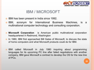 IBM / MICROSOFT



IBM has been present in India since 1992.
IBM, acronym for International Business Machines, is
multinational computer technology and consulting corporation.

a



Microsoft Corporation is American public multinational corporation
headquartered in Redmond, Washington



In 1980, IBM first approached Bill Gates of Microsoft, to discuss the state
of home computers and what Microsoft products could do for IBM.



IBM called Microsoft in July 1980 inquiring about programming
languages for its upcoming PC line after failed negotiations with another
company, IBM gave Microsoft a contract to develop the OS for the new line
of PCs.
29

 