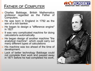FATHER OF COMPUTER










Charles Babbage, British Mathematics
professor regarded as the Father of
Computers.
He was born in England in 1792 as the
son of a rich banker.
He began to design a "difference engine"
in 1821
It was very complicated machine for doing
calculations automatically.
He began design of another machine "the
analytical machine", which could carry out
many different types of calculations
His machine was too ahead of the time of
development.
Lack of better technology Babbage could
not complete their work and passed away
in 1871 before he had completed his work.
3

 