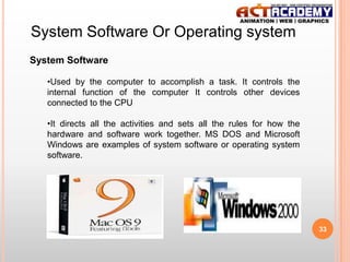 System Software Or Operating system
System Software
•Used by the computer to accomplish a task. It controls the
internal function of the computer It controls other devices
connected to the CPU
•It directs all the activities and sets all the rules for how the
hardware and software work together. MS DOS and Microsoft
Windows are examples of system software or operating system
software.

33

 