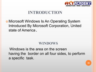 INTRODUCTION
 Microsoft

Windows Is An Operating System
Introduced By Microsoft Corporation, United
state of America.

WINDOWS
Windows is the area on the screen
having the border on all four sides, to perform
a specific task.
35

 