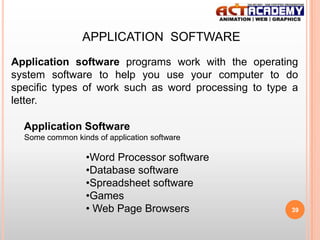 APPLICATION SOFTWARE
Application software programs work with the operating
system software to help you use your computer to do
specific types of work such as word processing to type a
letter.
Application Software
Some common kinds of application software

•Word Processor software
•Database software
•Spreadsheet software
•Games
• Web Page Browsers

39

 