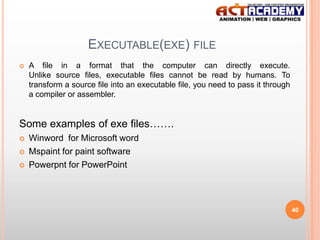 EXECUTABLE(EXE) FILE


A file in a format that the computer can directly execute.
Unlike source files, executable files cannot be read by humans. To
transform a source file into an executable file, you need to pass it through
a compiler or assembler.

Some examples of exe files…….




Winword for Microsoft word
Mspaint for paint software
Powerpnt for PowerPoint

40

 