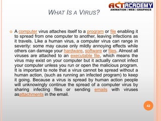 WHAT IS A VIRUS?


A computer virus attaches itself to a program or file enabling it
to spread from one computer to another, leaving infections as
it travels. Like a human virus, a computer virus can range in
severity: some may cause only mildly annoying effects while
others can damage your hardware, software or files. Almost all
viruses are attached to an executable file, which means the
virus may exist on your computer but it actually cannot infect
your computer unless you run or open the malicious program.
It is important to note that a virus cannot be spread without a
human action, (such as running an infected program) to keep
it going. Because a virus is spread by human action people
will unknowingly continue the spread of a computer virus by
sharing infecting files or sending emails with viruses
asattachments in the email.
42

 
