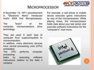 MICROPROCESSOR
A November 15, 1971 advertisement
in "Electronic News" introduced
Intel's 4004 first Microprocessor.
The
"brain"
of
computer, microprocessors
technology.

the
drive

They are used in each type of
computer from supercomputers to
microcomputers.
In addition, many electronic devices
have central processing units (CPU)
embedded.
The
CPU
performs
computer
processing
tasks
by
executing
software
instructions relative to the data it
contains.

For example, a cell phone or mobile
device executes game instructions
by way of the microprocessor. While
playing chess, the microprocessor
holds data about your last action and
executes software instructions for the
"computer's" next move.

5

 