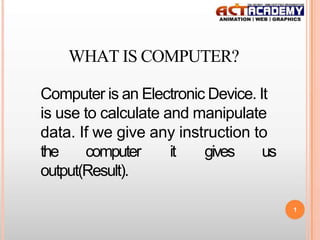 WHAT IS COMPUTER?
Computer is an Electronic Device. It
is use to calculate and manipulate
data. If we give any instruction to
the
computer
it
gives
us
output(Result).
1

 