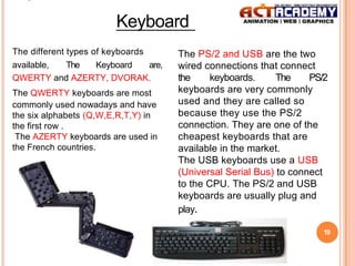 Keyboard
The different types of keyboards
available,
The
Keyboard
are,
QWERTY and AZERTY, DVORAK.
The QWERTY keyboards are most
commonly used nowadays and have
the six alphabets (Q,W,E,R,T,Y) in
the first row .
The AZERTY keyboards are used in
the French countries.

The PS/2 and USB are the two
wired connections that connect
the
keyboards.
The
PS/2
keyboards are very commonly
used and they are called so
because they use the PS/2
connection. They are one of the
cheapest keyboards that are
available in the market.
The USB keyboards use a USB
(Universal Serial Bus) to connect
to the CPU. The PS/2 and USB
keyboards are usually plug and
play.
19

 