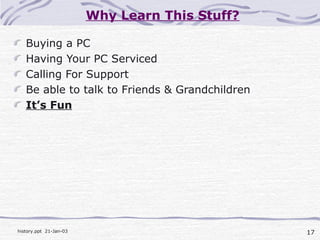 17history.ppt 21-Jan-03
Why Learn This Stuff?
Buying a PC
Having Your PC Serviced
Calling For Support
Be able to talk to Friends & Grandchildren
It’s Fun
 