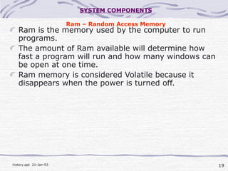 19history.ppt 21-Jan-03
SYSTEM COMPONENTS
Ram – Random Access Memory
Ram is the memory used by the computer to run
programs.
The amount of Ram available will determine how
fast a program will run and how many windows can
be open at one time.
Ram memory is considered Volatile because it
disappears when the power is turned off.
 