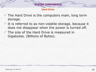 20history.ppt 21-Jan-03
SYSTEM COMPONENTS
Hard Drive
The Hard Drive is the computers main, long term
storage.
It is referred to as non-volatile storage, because it
does not disappear when the power is turned off.
The size of the Hard Drive is measured in
Gigabytes. (Billions of Bytes).
 