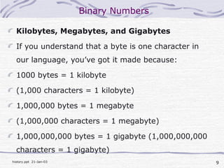 9history.ppt 21-Jan-03
Binary Numbers
Kilobytes, Megabytes, and Gigabytes
If you understand that a byte is one character in
our language, you’ve got it made because:
1000 bytes = 1 kilobyte
(1,000 characters = 1 kilobyte)
1,000,000 bytes = 1 megabyte
(1,000,000 characters = 1 megabyte)
1,000,000,000 bytes = 1 gigabyte (1,000,000,000
characters = 1 gigabyte)
 