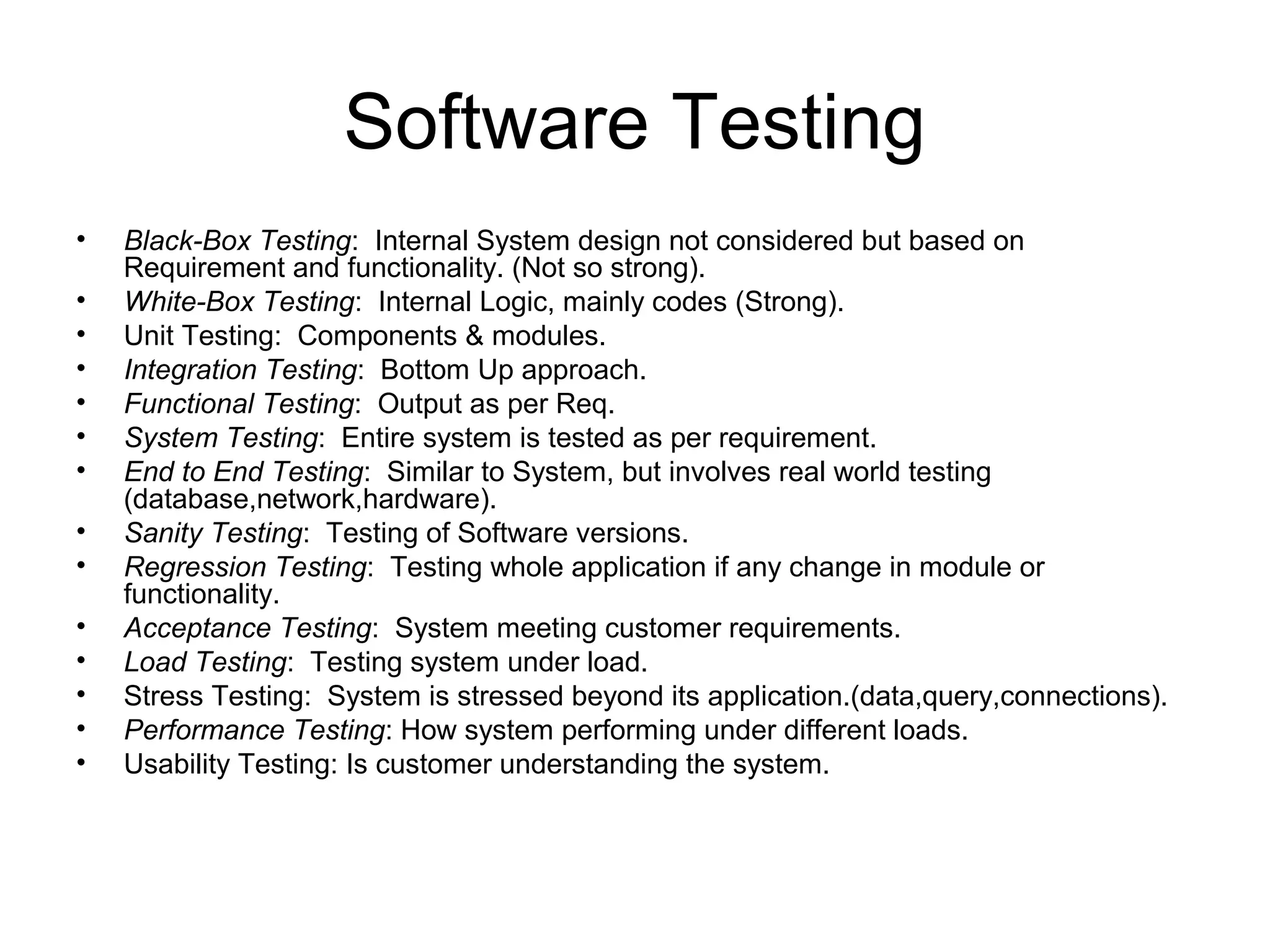 Software Testing
• Black-Box Testing: Internal System design not considered but based on
Requirement and functionality. (Not so strong).
• White-Box Testing: Internal Logic, mainly codes (Strong).
• Unit Testing: Components & modules.
• Integration Testing: Bottom Up approach.
• Functional Testing: Output as per Req.
• System Testing: Entire system is tested as per requirement.
• End to End Testing: Similar to System, but involves real world testing
(database,network,hardware).
• Sanity Testing: Testing of Software versions.
• Regression Testing: Testing whole application if any change in module or
functionality.
• Acceptance Testing: System meeting customer requirements.
• Load Testing: Testing system under load.
• Stress Testing: System is stressed beyond its application.(data,query,connections).
• Performance Testing: How system performing under different loads.
• Usability Testing: Is customer understanding the system.
 