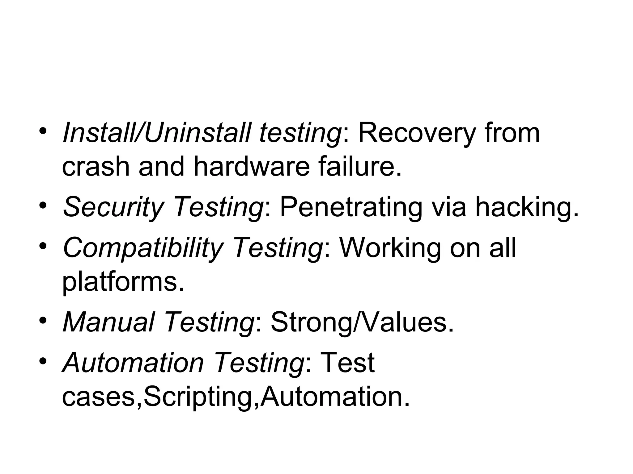 • Install/Uninstall testing: Recovery from
crash and hardware failure.
• Security Testing: Penetrating via hacking.
• Compatibility Testing: Working on all
platforms.
• Manual Testing: Strong/Values.
• Automation Testing: Test
cases,Scripting,Automation.
 