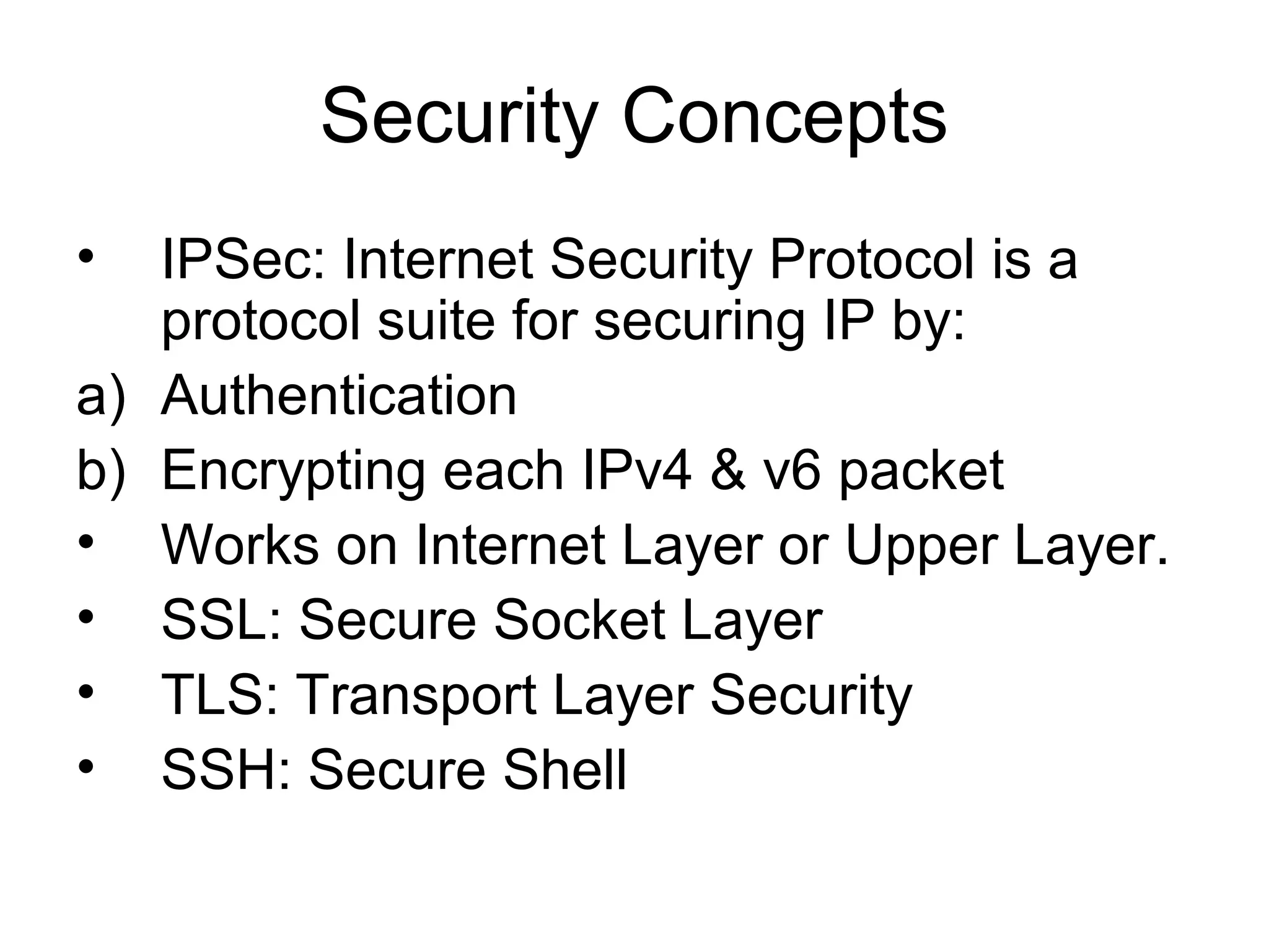 Security Concepts
• IPSec: Internet Security Protocol is a
protocol suite for securing IP by:
a) Authentication
b) Encrypting each IPv4 & v6 packet
• Works on Internet Layer or Upper Layer.
• SSL: Secure Socket Layer
• TLS: Transport Layer Security
• SSH: Secure Shell
 