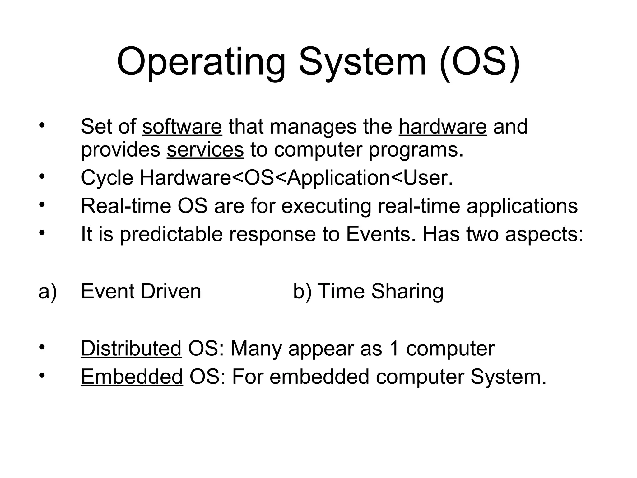 Operating System (OS)
• Set of software that manages the hardware and
provides services to computer programs.
• Cycle Hardware<OS<Application<User.
• Real-time OS are for executing real-time applications
• It is predictable response to Events. Has two aspects:
a) Event Driven b) Time Sharing
• Distributed OS: Many appear as 1 computer
• Embedded OS: For embedded computer System.
 