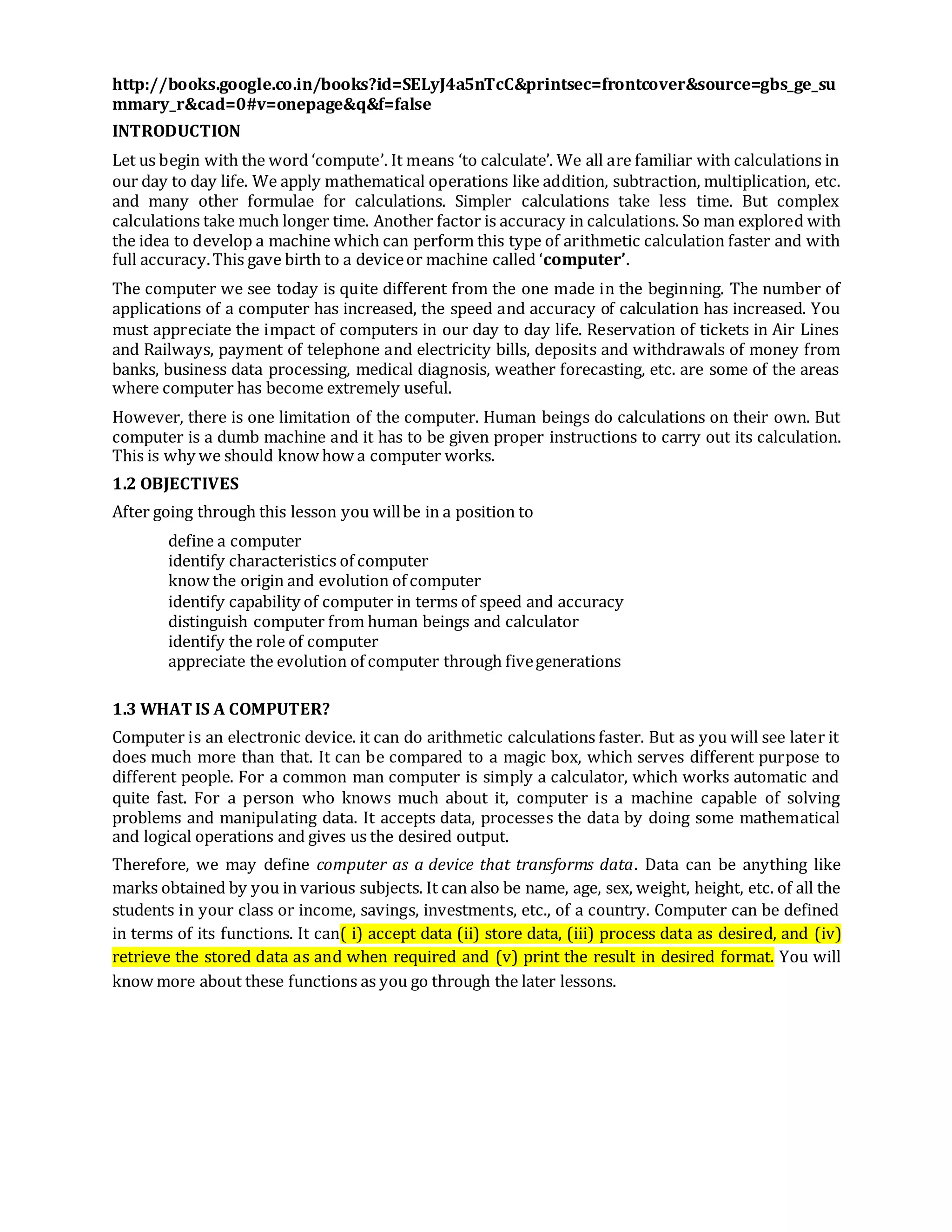 http://books.google.co.in/books?id=SELyJ4a5nTcC&printsec=frontcover&source=gbs_ge_su
mmary_r&cad=0#v=onepage&q&f=false
INTRODUCTION
Let us begin with the word ‘compute’. It means ‘to calculate’. We all are familiar with calculations in
our day to day life. We apply mathematical operations like addition, subtraction, multiplication, etc.
and many other formulae for calculations. Simpler calculations take less time. But complex
calculations take much longer time. Another factor is accuracy in calculations. So man explored with
the idea to develop a machine which can perform this type of arithmetic calculation faster and with
full accuracy.This gave birth to a deviceor machine called ‘computer’.
The computer we see today is quite different from the one made in the beginning. The number of
applications of a computer has increased, the speed and accuracy of calculation has increased. You
must appreciate the impact of computers in our day to day life. Reservation of tickets in Air Lines
and Railways, payment of telephone and electricity bills, deposits and withdrawals of money from
banks, business data processing, medical diagnosis, weather forecasting, etc. are some of the areas
where computer has become extremely useful.
However, there is one limitation of the computer. Human beings do calculations on their own. But
computer is a dumb machine and it has to be given proper instructions to carry out its calculation.
This is why we should know how a computer works.
1.2 OBJECTIVES
After going through this lesson you willbe in a position to
define a computer
identify characteristics of computer
know the origin and evolution of computer
identify capability of computer in terms of speed and accuracy
distinguish computer from human beings and calculator
identify the role of computer
appreciate the evolution of computer through fivegenerations
1.3 WHAT IS A COMPUTER?
Computer is an electronic device. it can do arithmetic calculations faster. But as you will see later it
does much more than that. It can be compared to a magic box, which serves different purpose to
different people. For a common man computer is simply a calculator, which works automatic and
quite fast. For a person who knows much about it, computer is a machine capable of solving
problems and manipulating data. It accepts data, processes the data by doing some mathematical
and logical operations and gives us the desired output.
Therefore, we may define computer as a device that transforms data. Data can be anything like
marks obtained by you in various subjects. It can also be name, age, sex, weight, height, etc. of all the
students in your class or income, savings, investments, etc., of a country. Computer can be defined
in terms of its functions. It can( i) accept data (ii) store data, (iii) process data as desired, and (iv)
retrieve the stored data as and when required and (v) print the result in desired format. You will
know more about these functions as you go through the later lessons.
 