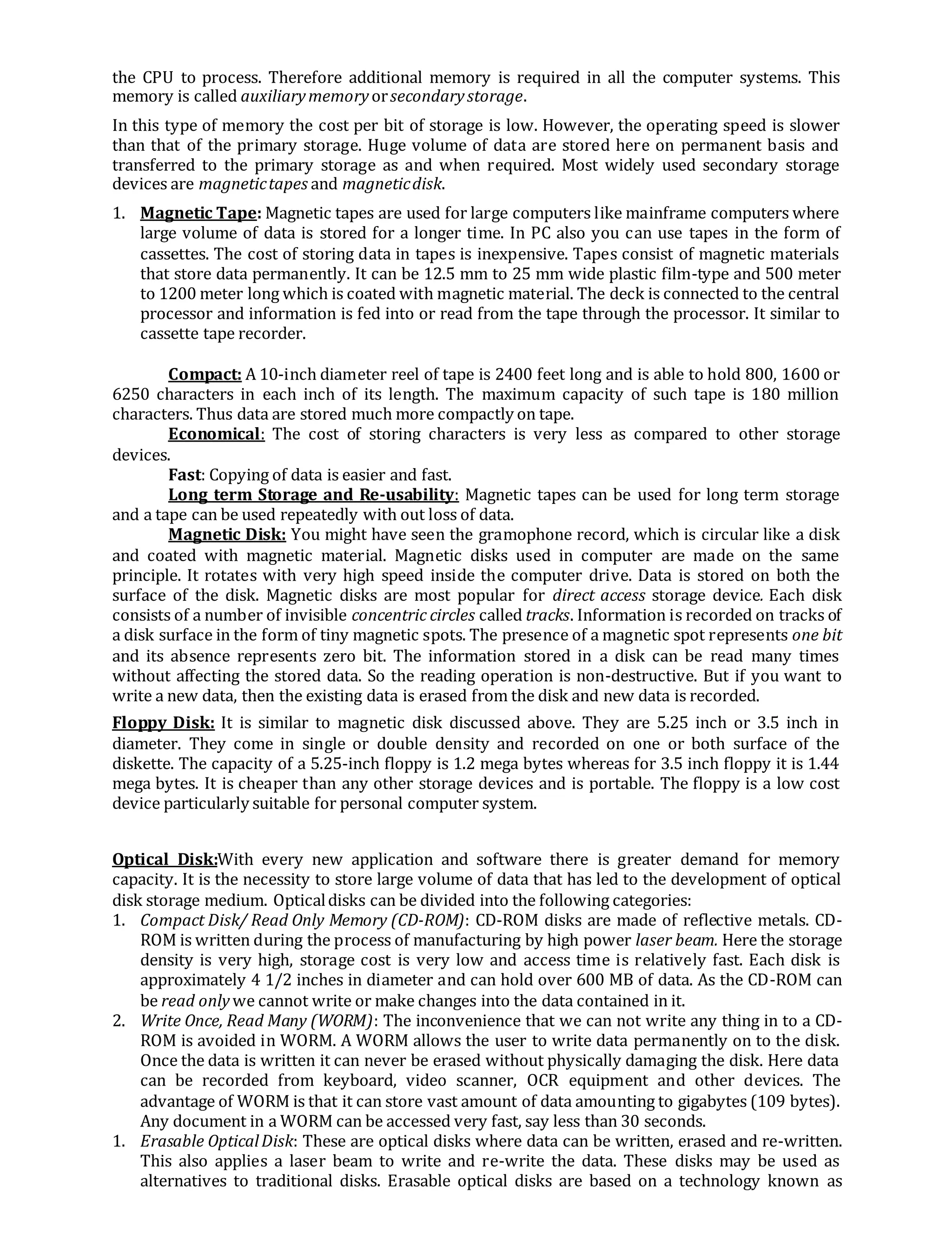 the CPU to process. Therefore additional memory is required in all the computer systems. This
memory is called auxiliarymemoryorsecondarystorage.
In this type of memory the cost per bit of storage is low. However, the operating speed is slower
than that of the primary storage. Huge volume of data are stored here on permanent basis and
transferred to the primary storage as and when required. Most widely used secondary storage
devices are magnetictapes and magneticdisk.
1. Magnetic Tape: Magnetic tapes are used for large computers like mainframe computers where
large volume of data is stored for a longer time. In PC also you can use tapes in the form of
cassettes. The cost of storing data in tapes is inexpensive. Tapes consist of magnetic materials
that store data permanently. It can be 12.5 mm to 25 mm wide plastic film-type and 500 meter
to 1200 meter long which is coated with magnetic material. The deck is connected to the central
processor and information is fed into or read from the tape through the processor. It similar to
cassette tape recorder.
Compact: A 10-inch diameter reel of tape is 2400 feet long and is able to hold 800, 1600 or
6250 characters in each inch of its length. The maximum capacity of such tape is 180 million
characters. Thus data are stored much more compactly on tape.
Economical: The cost of storing characters is very less as compared to other storage
devices.
Fast: Copying of data is easier and fast.
Long term Storage and Re-usability: Magnetic tapes can be used for long term storage
and a tape can be used repeatedly with out loss of data.
Magnetic Disk: You might have seen the gramophone record, which is circular like a disk
and coated with magnetic material. Magnetic disks used in computer are made on the same
principle. It rotates with very high speed inside the computer drive. Data is stored on both the
surface of the disk. Magnetic disks are most popular for direct access storage device. Each disk
consists of a number of invisible concentric circles called tracks. Information is recorded on tracks of
a disk surface in the form of tiny magnetic spots. The presence of a magnetic spot represents one bit
and its absence represents zero bit. The information stored in a disk can be read many times
without affecting the stored data. So the reading operation is non-destructive. But if you want to
write a new data, then the existing data is erased from the disk and new data is recorded.
Floppy Disk: It is similar to magnetic disk discussed above. They are 5.25 inch or 3.5 inch in
diameter. They come in single or double density and recorded on one or both surface of the
diskette. The capacity of a 5.25-inch floppy is 1.2 mega bytes whereas for 3.5 inch floppy it is 1.44
mega bytes. It is cheaper than any other storage devices and is portable. The floppy is a low cost
device particularly suitable for personal computer system.
Optical Disk:With every new application and software there is greater demand for memory
capacity. It is the necessity to store large volume of data that has led to the development of optical
disk storage medium. Opticaldisks can be divided into the following categories:
1. Compact Disk/ Read Only Memory (CD-ROM): CD-ROM disks are made of reflective metals. CD-
ROM is written during the process of manufacturing by high power laser beam. Here the storage
density is very high, storage cost is very low and access time is relatively fast. Each disk is
approximately 4 1/2 inches in diameter and can hold over 600 MB of data. As the CD-ROM can
be read onlywe cannot write or make changes into the data contained in it.
2. Write Once, Read Many (WORM): The inconvenience that we can not write any thing in to a CD-
ROM is avoided in WORM. A WORM allows the user to write data permanently on to the disk.
Once the data is written it can never be erased without physically damaging the disk. Here data
can be recorded from keyboard, video scanner, OCR equipment and other devices. The
advantage of WORM is that it can store vast amount of data amounting to gigabytes (109 bytes).
Any document in a WORM can be accessed very fast, say less than 30 seconds.
1. Erasable OpticalDisk: These are optical disks where data can be written, erased and re-written.
This also applies a laser beam to write and re-write the data. These disks may be used as
alternatives to traditional disks. Erasable optical disks are based on a technology known as
 